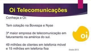 Oi Telecomunicações
Conheça a Oi:
Tem cotação na Bovespa e Nyse
3ª maior empresa de telecomunicação em
faturamento na américa do sul.
49 milhões de clientes em telefonia móvel
e 15 milhões em telefonia fixa Dados 2013
 
