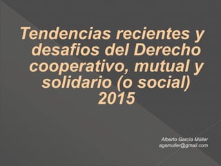 Tendencias recientes y
desafios del Derecho
cooperativo, mutual y
solidario (o social)
2015
Alberto García Müller
agamuller@gmail.com
 