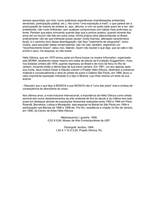 sempre assumidas, por mim, como autênticas experiências (manifestações ambientais,
sensoriais, participação pública, etc.), não como "uma exposição a mais", o que parece ser a
preocupação da maioria de artistas aí, aqui, alhures, e com os quais nada quero ter a ver: são
entediantes, não muito brilhantes, sem qualquer compromisso com idéias mais profundas ou
limite. Pensam que estou brincando quando digo que a pintura acabou; quando durante dez
anos (só um louco!) não falo em outra coisa; minha própria obra (desconhecida no Brasil,
praticamente; não sei que interesse possa causar; moda hearsay, alienação característica
local), é o caminho duro dessa desintegração; não faço "vestimenta de vanguarda", como
muitos, para esconder idéias conservadoras: não me calo, também, esperando um
"reconhecimento futuro": estou vivo, falando. Quem não souber o que digo, que se cale e não
encha o saco; me esqueça; eu não existo.

Hélio Oiticica, que em 1970 tomou parte em Nova Iorque na mostra Information, organizada
pelo MOMA, recebendo nesse mesmo ano bolsa de estudo da Fundação Guggenheim, viveu
nos Estados Unidos até 1978, quando regressou ao Brasil e de novo se fixou no Rio de
Janeiro, iniciando então a última fase de sua breve carreira. Em 1981, um ano apenas após
sua morte, seus irmãos Cesar e Cláudio criaram o Projeto Hélio Oiticica, destinado a preservar
material e conceitualmente a obra do artista de quem a Galeria São Paulo, em 1986, levou a
cabo importante exposição intitulada O q faço é Música, cujo título retoma um texto de sua
autoria:

- Descobri que o que faço é MÚSICA e que MÚSICA não é "uma das artes" mas a síntese da
conseqüência da descoberta do corpo.

Nos últimos anos, a nível inclusive internacional, a importância de Hélio Oiticica como artista
seminal dos novos desdobramentos da arte ocidental de fins do século e do milênio tem sido
posta em destaque através de exposições itinerantes realizadas entre 1992 e 1994 em Paris,
Roterdã, Barcelona, Lisboa e Mineápolis, sala especial na Bienal de São Paulo em 1994 e
participação nas Bienais de 1996 e 1998 etc. Por fim, ressalte-se a criação no Rio de Janeiro,
em 1996, do Centro de Artes Hélio Oiticica.

                                Metaesquema I, guache, 1958;
                     0,52 X 0,64, Museu de Arte Contemporânea da USP.

                                   Parangolé, tecidos, 1964;
                            1,50 X 1,10 X 0,20, Projeto Oiticica, RJ.
 