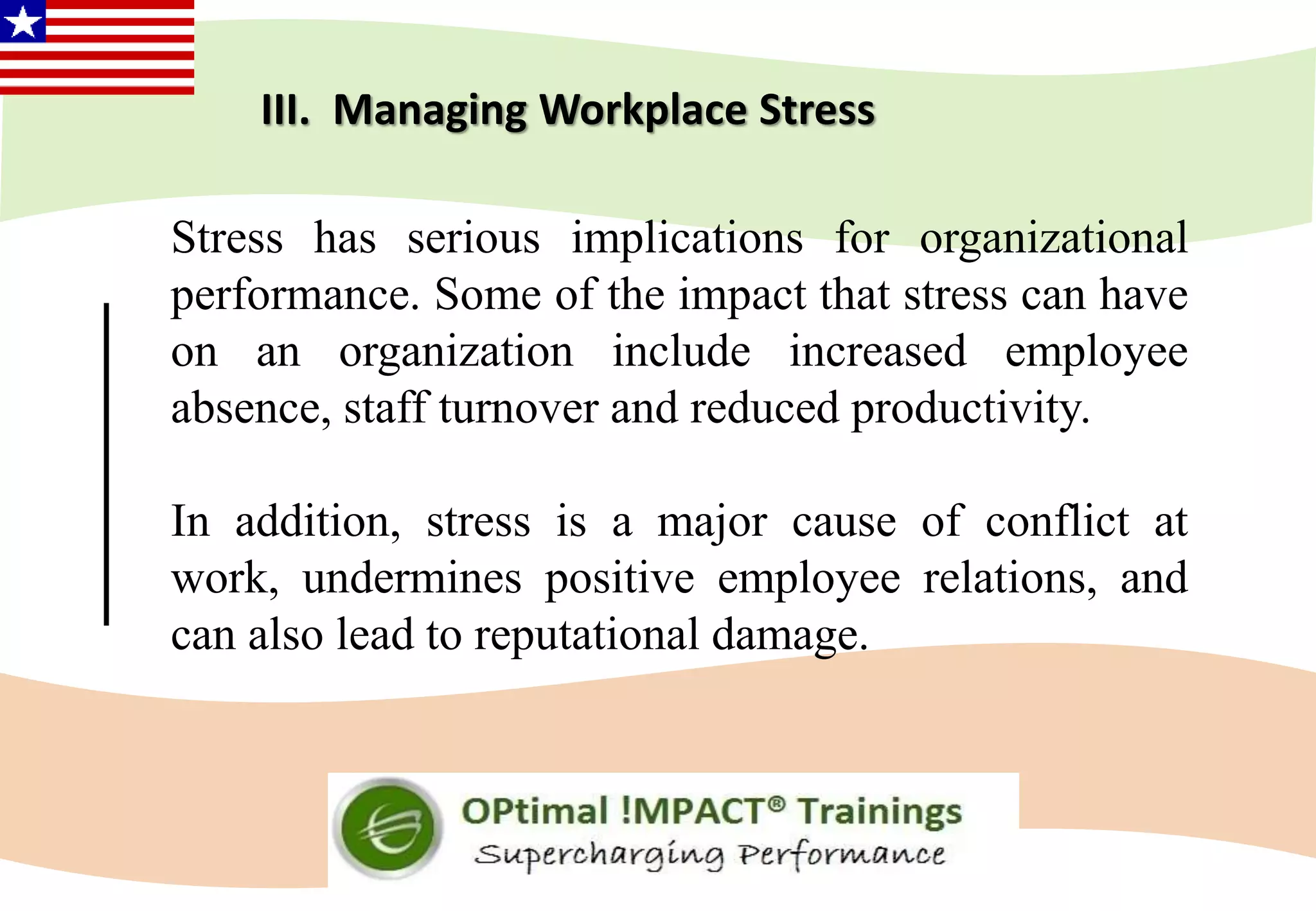 III. Managing Workplace Stress
Stress has serious implications for organizational
performance. Some of the impact that stress can have
on an organization include increased employee
absence, staff turnover and reduced productivity.
In addition, stress is a major cause of conflict at
work, undermines positive employee relations, and
can also lead to reputational damage.
 