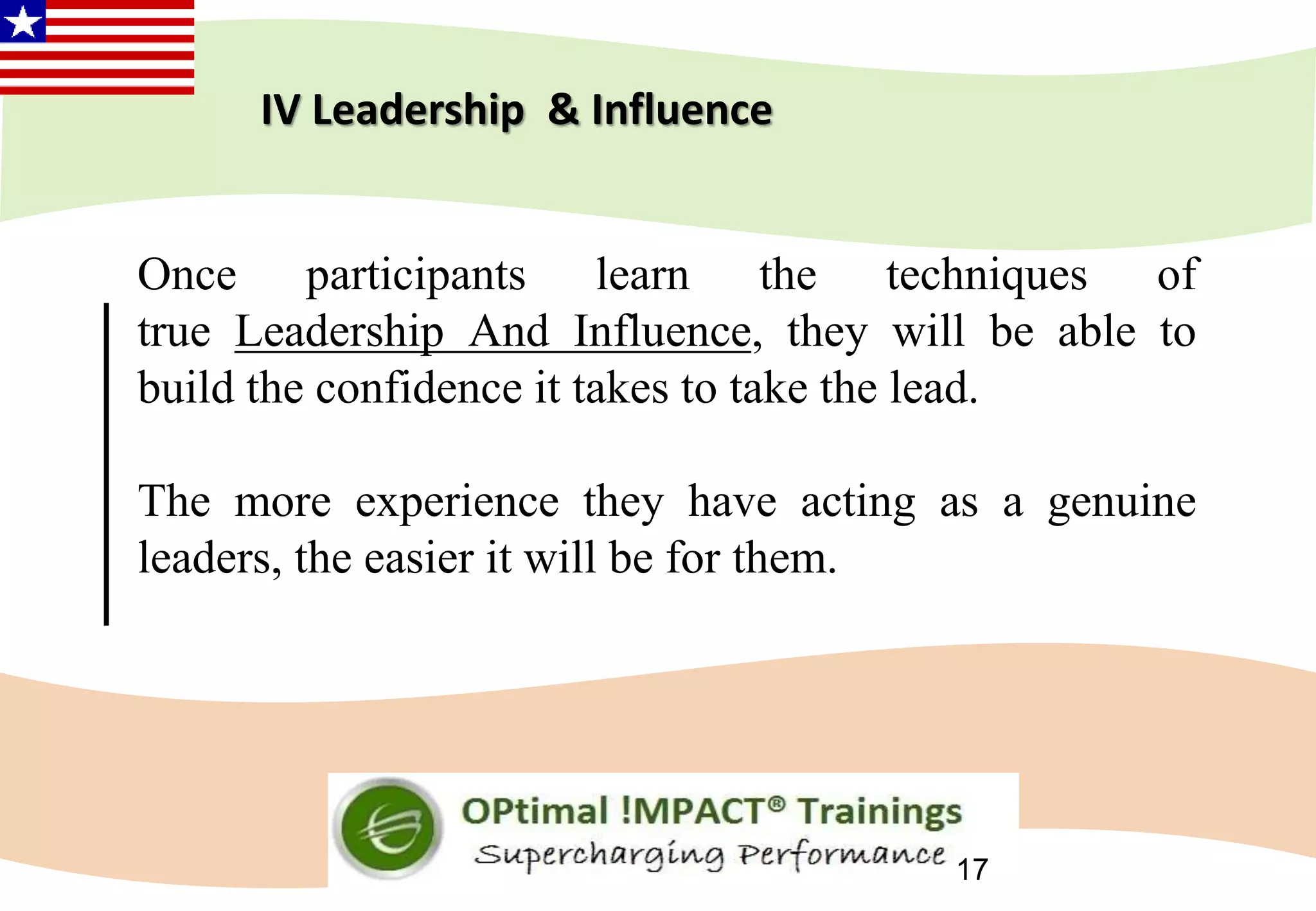 17
Once participants learn the techniques of
true Leadership And Influence, they will be able to
build the confidence it takes to take the lead.
The more experience they have acting as a genuine
leaders, the easier it will be for them.
IV Leadership & Influence
 