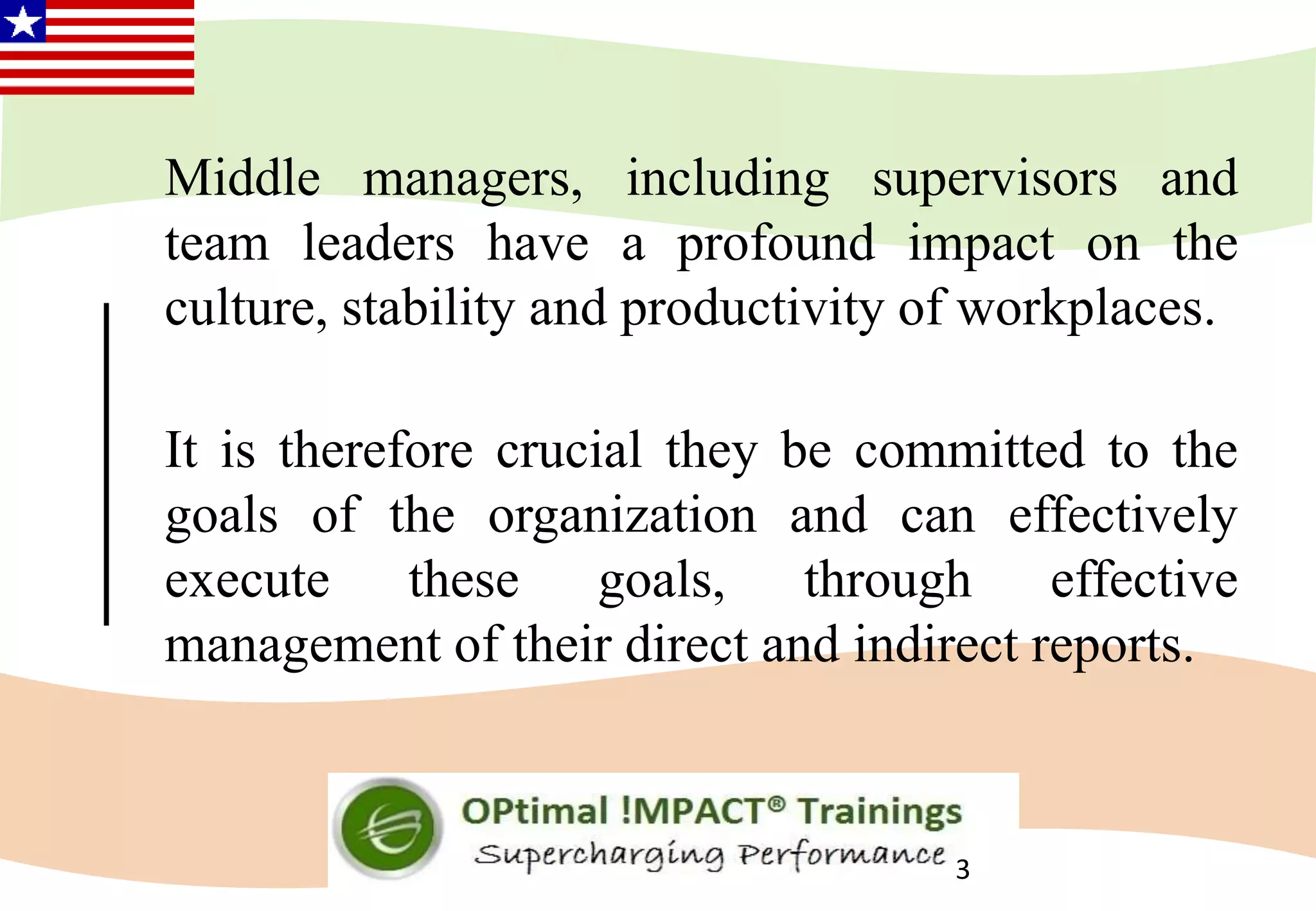 Middle managers, including supervisors and
team leaders have a profound impact on the
culture, stability and productivity of workplaces.
It is therefore crucial they be committed to the
goals of the organization and can effectively
execute these goals, through effective
management of their direct and indirect reports.
3
 