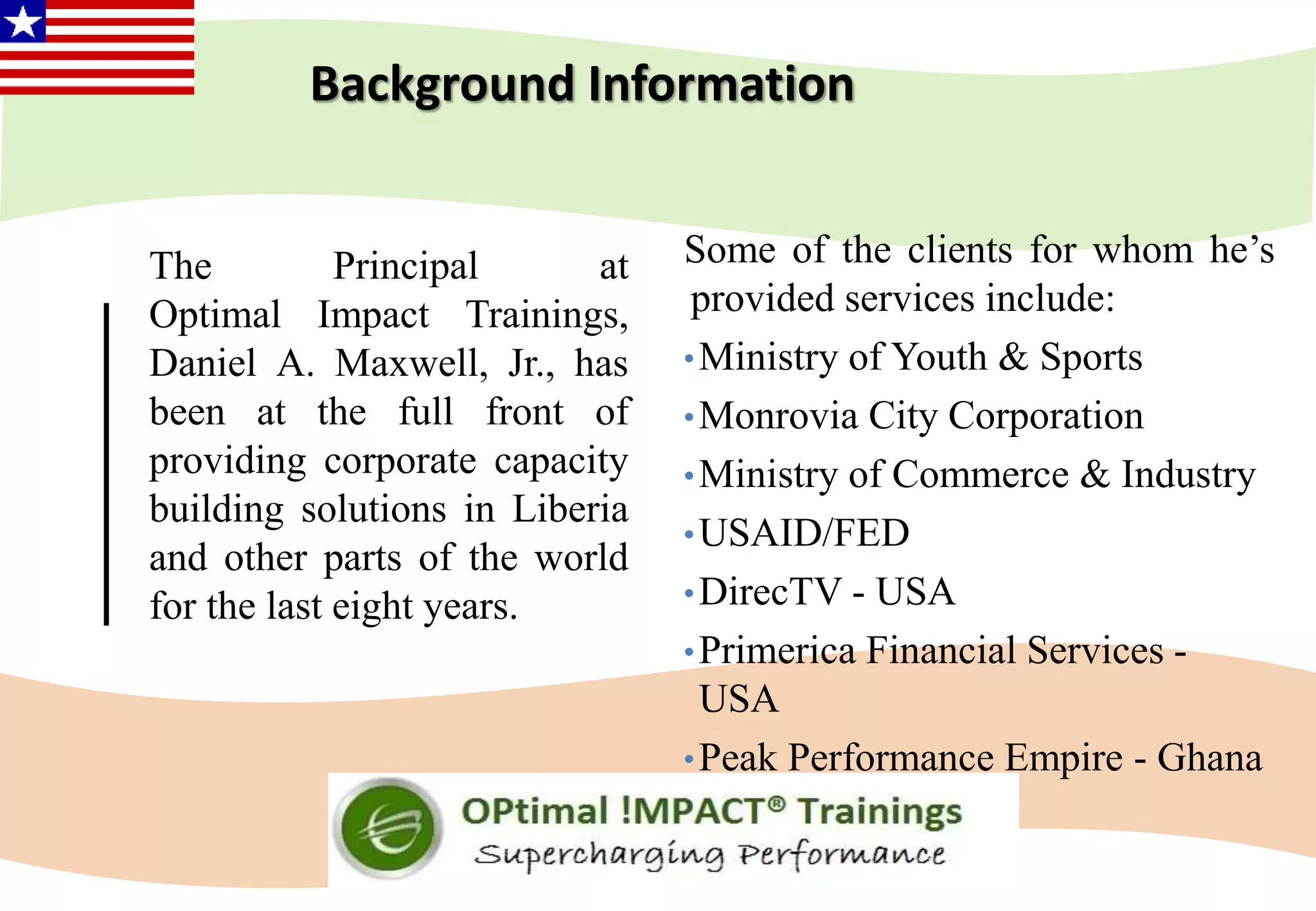 Background Information
The Principal at
Optimal Impact Trainings,
Daniel A. Maxwell, Jr., has
been at the full front of
providing corporate capacity
building solutions in Liberia
and other parts of the world
for the last eight years.
Some of the clients for whom he’s
provided services include:
•Ministry of Youth & Sports
•Monrovia City Corporation
•Ministry of Commerce & Industry
•USAID/FED
•DirecTV - USA
•Primerica Financial Services -
USA
•Peak Performance Empire - Ghana
 