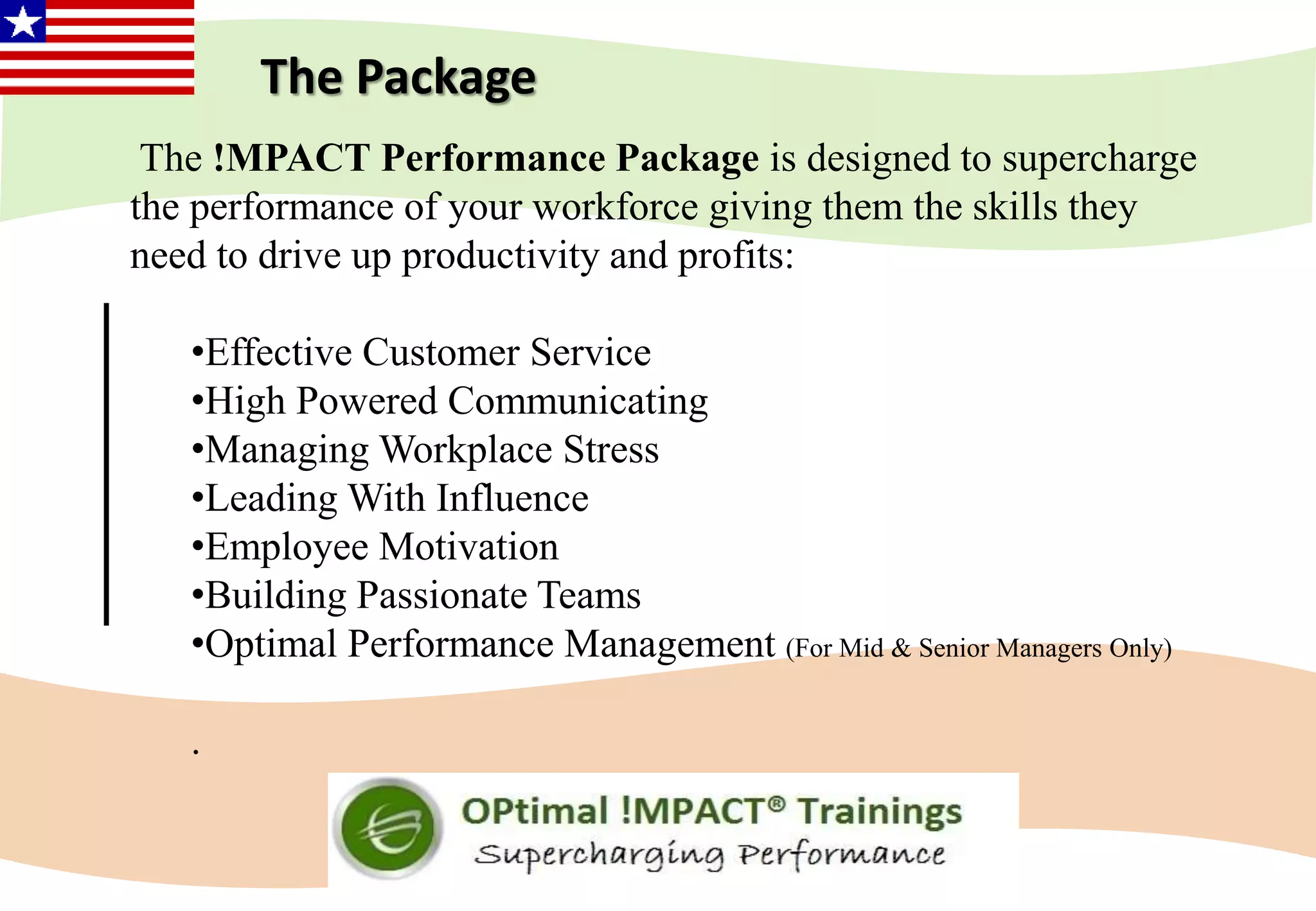 The !MPACT Performance Package is designed to supercharge
the performance of your workforce giving them the skills they
need to drive up productivity and profits:
•Effective Customer Service
•High Powered Communicating
•Managing Workplace Stress
•Leading With Influence
•Employee Motivation
•Building Passionate Teams
•Optimal Performance Management (For Mid & Senior Managers Only)
.
The Package
 