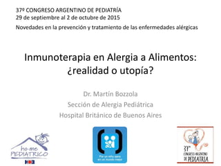 Inmunoterapia en Alergia a Alimentos:
¿realidad o utopía?
Dr. Martín Bozzola
Sección de Alergia Pediátrica
Hospital Británico de Buenos Aires
Novedades en la prevención y tratamiento de las enfermedades alérgicas
37º CONGRESO ARGENTINO DE PEDIATRÍA
29 de septiembre al 2 de octubre de 2015
 