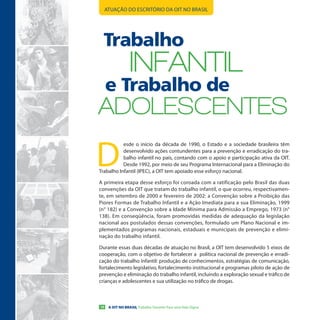 ATUAÇÃO DO ESCRITÓRIO DA OIT NO BRASIL




  Trabalho
                  INFANTIL
     e Trabalho de
ADoLesCeNTes

D
           esde o início da década de 1990, o Estado e a sociedade brasileira têm
           desenvolvido ações contundentes para a prevenção e erradicação do tra-
           balho infantil no país, contando com o apoio e participação ativa da OIT.
           Desde 1992, por meio de seu Programa Internacional para a Eliminação do
Trabalho Infantil (IPEC), a OIT tem apoiado esse esforço nacional.

A primeira etapa desse esforço foi coroada com a ratificação pelo Brasil das duas
convenções da OIT que tratam do trabalho infantil, o que ocorreu, respectivamen-
te, em setembro de 2000 e fevereiro de 2002: a Convenção sobre a Proibição das
Piores Formas de Trabalho Infantil e a Ação Imediata para a sua Eliminação, 1999
(n° 182) e a Convenção sobre a Idade Mínima para Admissão a Emprego, 1973 (n°
138). Em conseqüência, foram promovidas medidas de adequação da legislação
nacional aos postulados dessas convenções, formulado um Plano Nacional e im-
plementados programas nacionais, estaduais e municipais de prevenção e elimi-
nação do trabalho infantil.

Durante essas duas décadas de atuação no Brasil, a OIT tem desenvolvido 5 eixos de
cooperação, com o objetivo de fortalecer a política nacional de prevenção e erradi-
cação do trabalho infantil: produção de conhecimentos, estratégias de comunicação,
fortalecimento legislativo, fortalecimento institucional e programas piloto de ação de
prevenção e eliminação do trabalho infantil, incluindo a exploração sexual e tráfico de
crianças e adolescentes e sua utilização no tráfico de drogas.



10    A OIT NO BRASIL Trabalho Decente Para uma Vida Digna
 