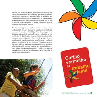 Mais de 120 programas piloto foram desenvolvidos no país
para o enfrentamento do problema. Tais programas foram
elaborados, executados, acompanhados e avaliados em
conjunto com o governo, as organizações de trabalhadores
e de empregadores, agências especializadas da ONU no Bra-
sil e outras organizações da sociedade civil, assim como as
próprias comunidades afetadas.

Atualmente seis grandes plataformas orientam a implemen-
tação deste 5 eixos de atuação: a) estabelecimento de zo-
nas livres de trabalho infantil; b) cadeias de produção livres
de trabalho infantil; c) desenvolvimento e aplicação de me-
todologias de identificação ativa de crianças e adolescentes
no trabalho infantil ou a ele vulneráveis; d) geração de opor-
tunidades de trabalho decente para homens e mulheres
adultos como forma de prevenção; e) compartilhamento
das boas práticas brasileiras através da cooperação sul-sul
e horizontal; e f ) atenção especial aos povos indígenas e
tradicionais. Em todas elas se enfatiza o diálogo social como
método de solução e o desafio da educação integral e da
transição escola – trabalho.


                                    Foto: Solange de Souza / UNFPA




                                                                     A OIT NO BRASIL Trabalho Decente Para uma Vida Digna   11
 