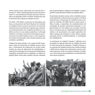 mento, dentre outras subvenções. Em maio de 2011 a          pela Superintendência Regional do Trabalho e Empre-
Portaria nº 540 foi substituída pela Portaria Interminis-   go/MTE e pelo Ministério Público do Trabalho (MPT).
terial nº 2, da Secretaria de Direitos Humanos da Presi-
dência da República (SDH) e do MTE, fortalecendo este       Os principais desafios na luta contra o trabalho escravo
instrumento de combate ao trabalho escravo.                 contemporâneo no Brasil estão enunciados no II Plano
                                                            Nacional para a Erradicação do Trabalho Escravo, lan-
Em 2005, a OIT liderou o processo de articulação que        çado em setembro de 2008. Dentre as ações gerais, o
levou ao lançamento do Pacto Nacional de Combate            Plano ressalta a importância do estabelecimento de
ao Trabalho Escravo. O Pacto consiste em uma série de       estratégias de atuação operacional integrada e a im-
compromissos assumidos por empresas que a ele ade-          plementação de uma política de reinserção social de
rem voluntariamente com o objetivo de eliminar o tra-       forma a assegurar que os trabalhadores libertados não
balho escravo em suas cadeias produtivas. A principal       voltem a ser escravizados, com ações específicas vol-
medida é a restrição comercial a fornecedores que fa-       tadas à geração de emprego e renda, reforma agrária,
zem parte do citado Cadastro. Esta é a mais importan-       educação formal e profissionalizante, e reintegração
te iniciativa tomada pelo setor privado brasileiro para     dos trabalhadores.
combater o problema.
                                                            A erradicação do trabalho forçado é definida como
Também são desenvolvidas, com o apoio da OIT, impor-        prioridade na Agenda Nacional de Trabalho Decente,
tantes ações de prevenção ao trabalho escravo. Entre        no Plano Nacional de Emprego e Trabalho Decente e
elas, o treinamento de professores do ensino funda-         nas agendas de trabalho decente dos estados da Bahia
mental nas zonas de aliciamento de trabalhadores, e         e Mato Grosso. Apesar dos importantes avanços reali-
experiências inovadoras de reinserção de trabalhadores      zados pelo país, ainda é necessário fortalecer as políti-
resgatados, principalmente as realizadas no âmbito da       cas e instrumentos que possibilitem a erradicação defi-
Agenda Mato Grosso pelo Trabalho Decente, lideradas         nitiva desse problema.




                                                                             A OIT NO BRASIL Trabalho Decente Para uma Vida Digna   13
 