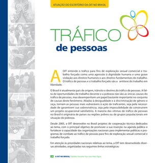 ATUAÇÃO DO ESCRITÓRIO DA OIT NO BRASIL




TRÁFICo
      de pessoas


A
              OIT entende o tráfico para fins de exploração sexual comercial e tra-
              balho forçado como uma agressão à dignidade humana e uma grave
              violação aos direitos humanos e aos direitos fundamentais do trabalho.
              O tráfico de pessoas e o trabalho forçado são a antítese do trabalho em
liberdade.

O Brasil é atualmente país de origem, trânsito e destino do tráfico de pessoas. A fal-
ta de oportunidades de trabalho decente e a pobreza não são as únicas causas do
tráfico de pessoas, mas desempenham um papel bastante importante no conjunto
de causas deste fenômeno. Aliadas à desigualdade e à discriminação de gênero e
raça, tornam as pessoas mais vulneráveis à ação de traficantes, seja pela necessi-
dade de garantirem sua sobrevivência, seja pela impossibilidade de construírem
um projeto ocupacional satisfatório. A maioria das vítimas de tráfico de pessoas
no Brasil é originária de países ou regiões pobres ou de grupos populacionais em
situação de pobreza.

Desde 2005, a OIT desenvolve no Brasil projetos de cooperação técnica dedicados
ao tema, com o principal objetivo de promover a sua inserção na agenda pública e
fortalecer a capacidade das organizações nacionais para implementar políticas e pro-
gramas de combate ao tráfico de pessoas para fins de exploração sexual comercial e
trabalho forçado.

Em atenção às prioridades nacionais relativas ao tema, a OIT tem desenvolvido diver-
sas atividades, organizadas nas seguintes linhas estratégicas:


14    A OIT NO BRASIL Trabalho Decente Para uma Vida Digna
 