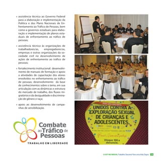 »» assistência técnica ao Governo Federal
   para a elaboração e implementação da
   Política e dos Plano Nacionais de En-
   frentamento ao Tráfico de Pessoas, bem
   como a governos estaduais para elabo-
   ração e implementação de planos esta-
   duais de enfrentamento ao tráfico de
   pessoas;

»» assistência técnica às organizações de
   trabalhadores/as,     empregadores/as,
   empresas e outras organizações da so-
   ciedade civil no desenvolvimento de
   ações de enfrentamento ao tráfico de
   pessoas;

»» fortalecimento institucional: desenvolvi-
   mento de manuais de formação e apoio
   a atividades de capacitação dos atores
   envolvidos no enfrentamento ao tráfico
   de pessoas; desenvolvimento da base
   de conhecimentos sobre o tema, em sua
   articulação com as dinâmicas e estrutura
   do mercado de trabalho, dos fluxos mi-
   gratórios e da desigualdade e discrimina-
   ção de gênero e raça;

»» apoio ao desenvolvimento de campa-
   nhas de sensibilização.




                                               A OIT NO BRASIL Trabalho Decente Para uma Vida Digna   15
 