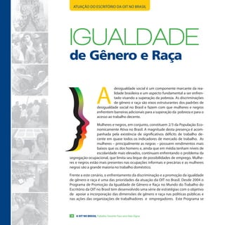 ATUAÇÃO DO ESCRITÓRIO DA OIT NO BRASIL




IGuALDADe
de Gênero e Raça


                      A
                                 desigualdade social é um componente marcante da rea-
                                 lidade brasileira e um aspecto fundamental a ser enfren-
                                 tado visando a superação da pobreza. As discriminações
                                 de gênero e raça são eixos estruturantes dos padrões de
                      desigualdade social no Brasil e fazem com que mulheres e negros
                      enfrentem barreiras adicionais para a superação da pobreza e para o
                      acesso ao trabalho decente.

                 Mulheres e negros, em conjunto, constituem 2/3 da População Eco-
                 nomicamente Ativa no Brasil. A magnitude desta presença é acom-
                 panhada pela existência de significativos déficits de trabalho de-
                 cente em quase todos os indicadores de mercado de trabalho. As
                 mulheres – principalmente as negras – possuem rendimentos mais
                 baixos que os dos homens e, ainda que em média tenham níveis de
                 escolaridade mais elevados, continuam enfrentando o problema da
segregação ocupacional, que limita seu leque de possibilidades de emprego. Mulhe-
res e negros estão mais presentes nas ocupações informais e precárias e as mulheres
negras são a grande maioria no trabalho doméstico.

Frente a este cenário, o enfrentamento da discriminação e a promoção da igualdade
de gênero e raça é uma das prioridades da atuação da OIT no Brasil. Desde 2004 o
Programa de Promoção da Igualdade de Gênero e Raça no Mundo do Trabalho do
Escritório da OIT no Brasil tem desenvolvido uma série de estratégias com o objetivo
de apoiar a incorporação das dimensões de gênero e raça nas políticas públicas e
nas ações das organizações de trabalhadores e empregadores. Este Programa se



16    A OIT NO BRASIL Trabalho Decente Para uma Vida Digna
 