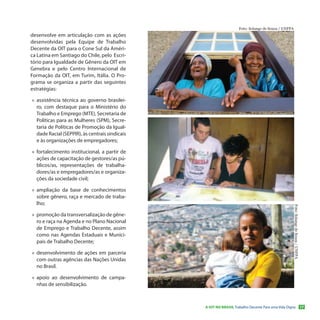Foto: Solange de Souza / UNFPA
desenvolve em articulação com as ações
desenvolvidas pela Equipe de Trabalho
Decente da OIT para o Cone Sul da Améri-
ca Latina em Santiago do Chile, pelo Escri-
tório para Igualdade de Gênero da OIT em
Genebra e pelo Centro Internacional de
Formação da OIT, em Turim, Itália. O Pro-
grama se organiza a partir das seguintes
estratégias:

»» assistência técnica ao governo brasilei-
   ro, com destaque para o Ministério do
   Trabalho e Emprego (MTE), Secretaria de
   Políticas para as Mulheres (SPM), Secre-
   taria de Políticas de Promoção da Igual-
   dade Racial (SEPPIR), às centrais sindicais
   e às organizações de empregadores;

»» fortalecimento institucional, a partir de
   ações de capacitação de gestores/as pú-
   blicos/as, representações de trabalha-
   dores/as e empregadores/as e organiza-
   ções da sociedade civil;

»» ampliação da base de conhecimentos
   sobre gênero, raça e mercado de traba-
   lho;




                                                                                                     Foto: Solange de Souza / UNFPA
»» promoção da transversalização de gêne-
   ro e raça na Agenda e no Plano Nacional
   de Emprego e Trabalho Decente, assim
   como nas Agendas Estaduais e Munici-
   pais de Trabalho Decente;

»» desenvolvimento de ações em parceria
   com outras agências das Nações Unidas
   no Brasil.

»» apoio ao desenvolvimento de campa-
   nhas de sensibilização.



                                                 A OIT NO BRASIL Trabalho Decente Para uma Vida Digna                                 17
 