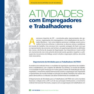 ATUAÇÃO DO ESCRITÓRIO DA OIT NO BRASIL




ATIVIDADes
com Empregadores
e Trabalhadores

A
          estrutura tripartite da OIT – constituída pelas representações dos go-
          vernos, organizações de empregadores e de trabalhadores de seus Es-
          tados-Membros – tem como objetivo promover o diálogo social como a
          melhor forma de enfrentar e solucionar os diversos temas e problemas
do mundo do trabalho. Esta estrutura tem a grande vantagem de fazer com que
os representantes da economia real tenham um papel preponderante na definição
dos rumos e da forma de atuação da Organização. Sua importância é maior ainda
em momentos de crise e de aumento da tensão social, quando o respeito e a utili-
zação dos mecanismos de diálogo social, incluída a negociação coletiva, são ainda
mais necessários.


        Departamento de atividades para os trabalhadores (actraV)

A existência de sindicatos livres é o resultado da organização espontânea dos trabalha-
dores e trabalhadoras, com o objetivo de defender seus direitos, no mundo do trabalho
e na sociedade em geral. Ainda que em muitos países o direito de sindicalização não seja
respeitado, o movimento sindical internacional constitui a organização mais importante
e representativa do mundo fundada no princípio da adesão voluntária. Na maioria dos
países democráticos os sindicatos são atores fundamentais da sociedade civil.

O Departamento de Atividades para os Trabalhadores (ACTRAV) tem como mandato
favorecer a relação entre a OIT e um de seus principais interlocutores: o movimento
sindical internacional. Para tanto, coopera com as organizações de trabalhadores em



18    A OIT NO BRASIL Trabalho Decente Para uma Vida Digna
 