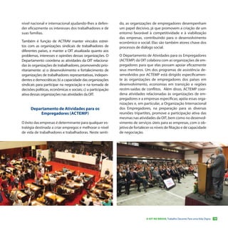 nível nacional e internacional ajudando-lhes a defen-         do, as organizações de empregadores desempenham
der eficazmente os interesses dos trabalhadores e de          um papel decisivo, já que promovem a criação de um
suas famílias.                                                entorno favorável à competitividade e à viabilização
                                                              das empresas, contribuindo para o desenvolvimento
Também é função de ACTRAV manter vínculos estrei-             econômico e social. Elas são também atores chave dos
tos com as organizações sindicais de trabalhadores de         processos de diálogo social.
diferentes países, e manter a OIT atualizada quanto aos
problemas, interesses e opiniões dessas organizações. O       O Departamento de Atividades para os Empregadores
Departamento coordena as atividades da OIT relaciona-         (ACTEMP) da OIT colabora com as organizações de em-
das às organizações de trabalhadores, promovendo prio-        pregadores para que elas possam apoiar eficazmente
ritariamente: a) o desenvolvimento e fortalecimento de        seus membros. Um dos programas de assistência de-
organizações de trabalhadores representativas, indepen-       senvolvidos por ACTEMP está dirigido especificamen-
dentes e democráticas; b) a capacidade das organizações       te às organizações de empregadores dos países em
sindicais para participar na negociação e na tomada de        desenvolvimento, economias em transição e regiões
decisões políticas, econômicas e sociais; c) a participação   recém-saídas de conflitos. Além disso, ACTEMP coor-
ativa dessas organizações nas atividades da OIT.              dena atividades relacionadas às organizações de em-
                                                              pregadores e a empresas específicas; apóia essas orga-
                                                              nizações e, em particular, a Organização Internacional
      Departamento de Atividades para os                      dos Empregadores, na preparação para as diversas
          Empregadores (ACTEMP)                               reuniões tripartites, promove a participação ativa das
                                                              mesmas nas atividades da OIT, bem como no desenvol-
O êxito das empresas é determinante para qualquer es-         vimento de serviços úteis para as empresas, com o ob-
tratégia destinada a criar empregos e melhorar o nível        jetivo de fortalecer os níveis de filiação e de capacidade
de vida de trabalhadores e trabalhadoras. Neste senti-        de negociação.




                                                                               A OIT NO BRASIL Trabalho Decente Para uma Vida Digna   19
 