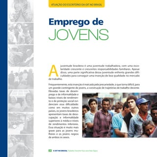 ATUAÇÃO DO ESCRITÓRIO DA OIT NO BRASIL




Emprego de
JoVeNs

A
          juventude brasileira é uma juventude trabalhadora, com uma esco-
          laridade crescente e crescentes responsabilidades familiares. Apesar
          disso, uma parte significativa dessa juventude enfrenta grandes difi-
          culdades para conseguir uma inserção de boa qualidade no mercado
de trabalho.

Frequentemente, esta inserção é marcada pela precariedade, o que torna difícil, para
um grande contingente de jovens, a construção de trajetórias de trabalho decente.
Elevadas taxas de desem-
prego e de informalidade e
baixos níveis de rendimen-
to e de proteção social evi-
denciam essa dificuldade:
como em muitos outros
países, os jovens brasileiros
apresentam taxas de deso-
cupação e informalidade
superiores à média e níveis
de rendimentos inferiores.
Essa situação é muito mais
grave para as jovens mu-
lheres e os jovens negros
de ambos os sexos.



20    A OIT NO BRASIL Trabalho Decente Para uma Vida Digna
 