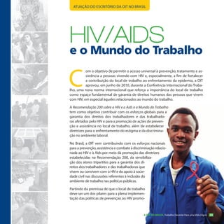 ATUAÇÃO DO ESCRITÓRIO DA OIT NO BRASIL




HIV/AIDs
e o Mundo do Trabalho

C
          om o objetivo de permitir o acesso universal à prevenção, tratamento e as-
          sistência a pessoas vivendo com HIV e, especialmente, a fim de fortalecer
          a contribuição do local de trabalho ao enfrentamento da epidemia, a OIT
          aprovou, em junho de 2010, durante a Conferência Internacional do Traba-
lho, uma nova norma internacional que reforça a importância do local de trabalho
como espaço fundamental de garantia de direitos humanos das pessoas que vivem
com HIV, em especial àqueles relacionados ao mundo do trabalho.

A Recomendação 200 sobre o HIV e a Aids e o Mundo do Trabalho
tem como objetivo contribuir com os esforços globais para a
garantia dos direitos dos trabalhadores e das trabalhado-
ras afetados pelo HIV e para a promoção de ações de preven-
ção e assistência no local de trabalho, além de estabelecer
diretrizes para o enfrentamento do estigma e da discrimina-
ção no ambiente laboral.

No Brasil, a OIT vem contribuindo com os esforços nacionais
para a prevenção, assistência e combate à discriminação relacio-
nada ao HIV e à Aids por meio da promoção das diretrizes
estabelecidas na Recomendação 200, da sensibiliza-
ção dos atores tripartites para a garantia dos di-
reitos dos trabalhadores e das trabalhadoras que
vivem ou convivem com o HIV e do apoio à socie-
dade civil nas discussões referentes à inclusão do
ambiente de trabalho nas políticas públicas.

Partindo da premissa de que o local de trabalho
deve ser um dos pilares para a plena implemen-
tação das políticas de prevenção ao HIV promo-



                                                 A OIT NO BRASIL Trabalho Decente Para uma Vida Digna   23
 