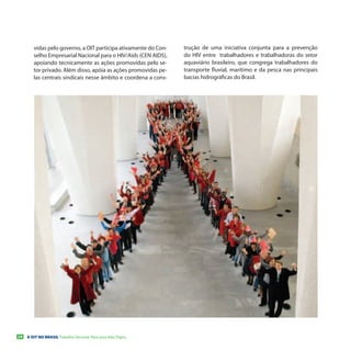 vidas pelo governo, a OIT participa ativamente do Con-   trução de uma iniciativa conjunta para a prevenção
        selho Empresarial Nacional para o HIV/Aids (CEN AIDS),   do HIV entre trabalhadores e trabalhadoras do setor
        apoiando tecnicamente as ações promovidas pelo se-       aquaviário brasileiro, que congrega trabalhadores do
        tor privado. Além disso, apóia as ações promovidas pe-   transporte fluvial, marítimo e da pesca nas principais
        las centrais sindicais nesse âmbito e coordena a cons-   bacias hidrográficas do Brasil.




24   A OIT NO BRASIL Trabalho Decente Para uma Vida Digna
 