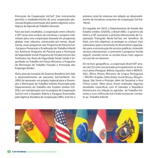 Promoção da Cooperação Sul-Sul”. Este instrumento          primeiro sinal de interesse em relação ao desenvolvi-
        permitiu o estabelecimento de uma cooperação plu-          mento de iniciativas conjuntas de cooperação Sul-Sul-
        rianual dirigida à promoção dos quatro objetivos estra-    -Norte.
        tégicos da Agenda de Trabalho Decente.
                                                                   Em seguida, em 2010, o Departamento de Estado dos
        Face aos bons resultados, a cooperação entre o Brasil e    Estados Unidos (USDOS), o Brasil (ABC), o governo do
        a OIT nessa área evoluiu de iniciativas e projetos indi-   Haiti e a OIT assinaram o primeiro Memorando de Co-
        viduais para uma cooperação baseada em programas           operação Triangular Norte-Sul-Sul, em benefício do
        globais mais robustos, estruturada por temas. Atual-       Haiti, com três objetivos: a) proteger as crianças mais
        mente, esses programas são: Programa de Parceria Sul-      vulneráveis após o terremoto; b) desenvolver capacida-
        -Sul para a Prevenção e Erradicação do Trabalho Infantil   des para a reconstrução de serviços públicos, incluindo
        nas Américas; Programa de Parceria para a Promoção         serviços educacionais; c) promover o programa “escola
        da Seguridade Social; Programa de Fortalecimento dos       segura”, visando tornar as escolas locais mais seguros
        Sindicatos nas Áreas de Seguridade Social, Saúde e Se-     no caso de um desastre
        guridade no Trabalho em Países Africanos, e Programa
        de Eliminação do Trabalho Forçado e Promoção dos           Em termos geográficos, a cooperação Brasil-OIT atra-
        Empregos Verdes.                                           vés da CSS está concentrada principalmente na Amé-
                                                                   rica Latina (Paraguai, Bolívia, Equador, Haiti e MERCO-
        Outra área de inovação do Governo Brasileiro tem sido      SUL), África (Países Africanos de Língua Portuguesa
        o desenvolvimento de parcerias Sul-Sul-Norte. Em           – PALOPs: Angola, Cabo Verde, Guiné Bissau, Moçam-
        2009, foi aprovado um projeto regional para a Preven-      bique, São Tomé e Príncipe, além da Tanzânia) e Ásia
        ção e Eliminação do Trabalho Infantil, financiado pelo     (Timor Leste). Além disso, foram realizadas algumas
        Departamento do Trabalho dos Estados Unidos (US-           atividades específicas com El Salvador e República
        DOL), em coordenação com os projetos de Cooperação         Dominicana em relação às agendas de Trabalho De-
        Sul-Sul com o Equador, Bolívia e Paraguai financiados      cente, e com a África do Sul e Índia na área do comba-
        pela Agência Brasileira de Cooperação (ABC). Este foi o    te ao Trabalho Infantil.




26   A OIT NO BRASIL Trabalho Decente Para uma Vida Digna
 