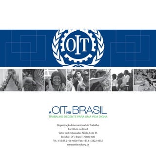 A   oIT BRAsIL NO
TRABALHO DECENTE PARA UMA VIDA DIGNA


        Organização Internacional do Trabalho
                    Escritório no Brasil
           Setor de Embaixadas Norte, Lote 35
             Brasília - DF / Brasil - 70800-400
    Tel.: +55.61.2106-4600 Fax: +55.61.3322-4352
                   www.oitbrasil.org.br
 