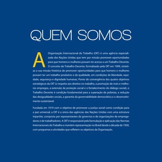 Quem somos
A
             Organização Internacional do Trabalho (OIT) é uma agência especiali-
             zada das Nações Unidas que tem por missão promover oportunidades
             para que homens e mulheres possam ter acesso a um Trabalho Decente.
             O conceito de Trabalho Decente, formalizado pela OIT em 1999, sinteti-
za a sua missão histórica de promover oportunidades para que homens e mulheres
possam ter um trabalho produtivo e de qualidade, em condições de liberdade, equi-
dade, segurança e dignidade humanas. Ponto de convergência dos quatro objetivos
estratégicos da OIT (o respeito aos direitos no trabalho, a promoção de mais e melho-
res empregos, a extensão da proteção social e o fortalecimento do diálogo social), o
Trabalho Decente é condição fundamental para a superação da pobreza, a redução
das desigualdades sociais, a garantia da governabilidade democrática e o desenvolvi-
mento sustentável.

Fundada em 1919 com o objetivo de promover a justiça social como condição para
a paz universal, a OIT é a única das agências das Nações Unidas com uma estrutura
tripartite, composta por representantes de governos e de organizações de emprega-
dores e de trabalhadores. A OIT é responsável pela formulação e aplicação das Normas
Internacionais do Trabalho e mantém representação no Brasil desde a década de 1950,
com programas e atividades que refletem os objetivos da Organização.




                                                              A OIT NO BRASIL Trabalho Decente Para uma Vida Digna   3
 