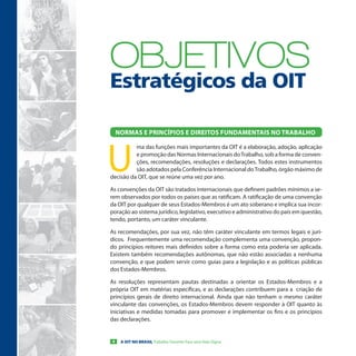 oBJeTIVos
Estratégicos da OIT

    NormaS e PriNcÍPioS e DireitoS FUNDameNtaiS No traBalHo




U
          ma das funções mais importantes da OIT é a elaboração, adoção, aplicação
          e promoção das Normas Internacionais do Trabalho, sob a forma de conven-
          ções, recomendações, resoluções e declarações. Todos estes instrumentos
          são adotados pela Conferência Internacional do Trabalho, órgão máximo de
decisão da OIT, que se reúne uma vez por ano.

As convenções da OIT são tratados internacionais que definem padrões mínimos a se-
rem observados por todos os países que as ratificam. A ratificação de uma convenção
da OIT por qualquer de seus Estados-Membros é um ato soberano e implica sua incor-
poração ao sistema jurídico, legislativo, executivo e administrativo do país em questão,
tendo, portanto, um caráter vinculante.

As recomendações, por sua vez, não têm caráter vinculante em termos legais e jurí-
dicos. Frequentemente uma recomendação complementa uma convenção, propon-
do princípios reitores mais definidos sobre a forma como esta poderia ser aplicada.
Existem também recomendações autônomas, que não estão associadas a nenhuma
convenção, e que podem servir como guias para a legislação e as políticas públicas
dos Estados-Membros.

As resoluções representam pautas destinadas a orientar os Estados-Membros e a
própria OIT em matérias específicas, e as declarações contribuem para a criação de
princípios gerais de direito internacional. Ainda que não tenham o mesmo caráter
vinculante das convenções, os Estados-Membros devem responder à OIT quanto às
iniciativas e medidas tomadas para promover e implementar os fins e os princípios
das declarações.


4    A OIT NO BRASIL Trabalho Decente Para uma Vida Digna
 