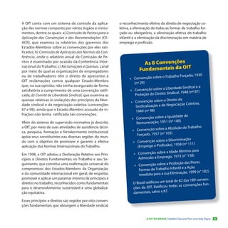A OIT conta com um sistema de controle da aplica-          o reconhecimento efetivo do direito de negociação co-
ção das normas composto por vários órgãos e instru-        letiva, a eliminação de todas as formas de trabalho for-
mentos, dentre os quais: a) Comissão de Peritos para a     çado ou obrigatório, a eliminação efetiva do trabalho
Aplicação das Convenções e das Recomendações (CE-          infantil e a eliminação da discriminação em matéria de
ACR), que examina os relatórios dos governos dos           emprego e profissão.
Estados-Membros sobre as convenções por eles rati-
ficadas; b) Comissão de Aplicação das Normas da Con-
ferência, onde o relatório anual da Comissão de Pe-
ritos é examinado por ocasião da Conferência Inter-
                                                                         As 8 Convenções
                                                                       Fundamentais da OIT
nacional do Trabalho; c) Reclamações e Queixas, canal
por meio do qual as organizações de empregadores
ou de trabalhadores têm o direito de apresentar à                                            balho Forçado, 1930
                                                                 » Convenção sobre o Tra
OIT reclamações contra qualquer Estado-Membro
                                                                     (nº 29)
que, na sua opinião, não tenha assegurado de forma
                                                                                              erdade Sindical e a
satisfatória o cumprimento de uma convenção ratifi-              » Convenção sobre a Lib
                                                                                                   al, 1948 (nº 87)
cada; d) Comitê de Liberdade Sindical, que examina as                 Proteção do Direito Sindic
queixas relativas às violações dos princípios da liber-                                       eito de
                                                                  » Convenção sobre o Dir
                                                                                                  ciação Coletiva,
dade sindical e da negociação coletiva (convenções                    Sindicalização e de Nego
87 e 98), ainda que o Estado-Membro acusado de in-                    1949 (nº 98)
frações não tenha ratificado tais convenções.
                                                                                               aldade de
                                                                   » Convenção sobre a Igu
                                                                                                 100)
Além do sistema de supervisão normativa já descrito,                   Remuneração, 1951 (nº
a OIT, por meio de suas atividades de assistência técni-                                       olição do Trabalho
ca, pesquisa, formação e fortalecimento institucional,             » Convenção sobre a Ab
                                                                       Forçado, 1957 (nº 105)
apóia seus constituintes nas diversas regiões do mun-
                                                                                                criminação
do com o objetivo de promover e garantir a efetiva                  » Convenção sobre a Dis
                                                                                                    58 (nº 111)
aplicação das Normas Internacionais do Trabalho.                        (Emprego e Profissão), 19
                                                                                                 de Mínima para
Em 1998, a OIT adotou a Declaração Relativa aos Prin-               » Convenção sobre a Ida
                                                                                                    73 (n° 138)
cípios e Direitos Fundamentais no Trabalho e seu Se-                     Admissão a Emprego, 19
                                                                                                 ibição das Piores
guimento, que constitui uma reafirmação universal do                 » Convenção sobre a Pro
                                                                                                    til e a Ação
compromisso dos Estados-Membros da Organização,                          Formas de Trabalho Infan
                                                                                                   inação, 1999 (n° 182)
e da comunidade internacional em geral, de respeitar,                    Imediata para a sua Elim
promover e aplicar um patamar mínimo de princípios e                                                                   -
                                                                                              al de 82 das 189 conven
direitos no trabalho, reconhecidos como fundamentais                O Brasil ratificou um tot
                                                                                                 as as convenções fun-
para o desenvolvimento sustentável e uma globaliza-                 ções da OIT. Ratificou tod
ção equitativa.                                                     damentais, salvo a 87.

Esses princípios e direitos são regidos por oito conven-
ções fundamentais que abrangem a liberdade sindical,


                                                                            A OIT NO BRASIL Trabalho Decente Para uma Vida Digna   5
 