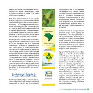 e melhor educação; b) conciliação entre estudos,      o compromisso dos Estados-Membros
trabalho e vida familiar; c) inserção digna e ativa   com a promoção do Trabalho Decente
no mundo do trabalho; d) diálogo social: juven-       com base nos quatro objetivos estraté-
tude, trabalho e educação.                            gicos da Organização: a promoção do
                                                      emprego, o desenvolvimento e aper-
Além disso, desenvolveram-se no país, a partir        feiçoamento de medidas de proteção
de 2007, as experiências, pioneiras no mundo, de      social, a promoção do diálogo social e
construção de agendas sub-nacionais de traba-
                                                      do tripartismo e o respeito e promoção
lho decente. É o caso da Agenda Bahia de Traba-
                                                      dos princípios e direitos fundamentais
lho Decente, da Agenda pelo Trabalho Decente
                                                      do trabalho.
do Estado do Mato Grosso, da Agenda Regional
de Trabalho Decente do ABC Paulista e da Agen-        O monitoramento e avaliação do pro-
da do Trabalho Decente de Curitiba. O ineditis-       gresso em relação a esses objetivos em
mo dessas iniciativas faz do Brasil um país que se    nível nacional é uma preocupação da OIT
encontra hoje na vanguarda dessa discussão.           e de seus constituintes. A Declaração de
                                                      2008 especifica que os Estados-Membros
A realização da I Conferência Nacional de Em-
                                                      podem considerar “o estabelecimento
prego e Trabalho Decente (convocada por meio
                                                      de indicadores ou métodos estatísticos
de Decreto Presidencial em 2010) representa
                                                      adequados, se necessário com o auxílio
uma mudança de escala no compromisso do
                                                      da OIT, para monitorarem e avaliarem os
Brasil com a promoção do trabalho decente.
                                                      progressos feitos” (Parágrafo II.B.ii.).
Trata-se do mais amplo exercício de diálogo so-
cial já ocorrido no país em torno das questões        O projeto “Monitorando e Avaliando o
do mundo do trabalho, tendo como objetivos            Progresso no Trabalho Decente (MAP)”,
definir diretrizes para uma Política Nacional de      financiado pela União Europeia e de-
Emprego e Trabalho Decente e rever e atualizar        senvolvido em articulação com orga-
o PNETD. Novas agendas estaduais e munici-            nismos governamentais (incluindo os
pais vêm surgindo como resultado desse pro-           Ministérios do Trabalho), institutos na-
cesso, que constitui uma oportunidade ímpar           cionais de estatística, organizações sin-
de incorporar à agenda do trabalho decente a          dicais e de empregadores e instituições
diversidade de temas e situações que caracte-         de pesquisa, tem como objetivo princi-
rizam o país.                                         pal reforçar a capacidade dos países em
                                                      desenvolvimento para, de forma autô-
     Monitoramento e Avaliação do                     noma, monitorarem e avaliarem o seu
     Progresso no Trabalho Decente                    progresso rumo ao trabalho decente.
                                                      O projeto abrange países em todas as
A Declaração sobre Justiça Social para uma Glo-       grandes regiões do mundo: Níger, Zâm-
balização Equitativa, adotada pela Conferência        bia, Bangladesh, Camboja, Indonésia,
Internacional do Trabalho em 2008 reafirmou           Ucrânia, Brasil e Peru.


                                                       A OIT NO BRASIL Trabalho Decente Para uma Vida Digna   9
 