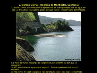 2. Buraco Gloria – Represa de Monticello, California O buraco “Gloria” é usado quando a represa está em sua capacidade total e a agua pre- cisa ser drenada do reservatório. Este é o buraco “Gloria” no reservatório de Monticello. É o maior do mundo nesse tipo de sangradouro, seu tamanho faz com que se consumam 14.400 pés cúbicos de agua a cada segundo.  O buraco pode ser visto no topo esquerdo da foto acima.  Se você se jogasse  nele por alguma razão,  seu corpo  seria atirado para fora próximo a base.  Somente uma pessoa  teve essa experiência.  Ela  não  viveu  para contar. 