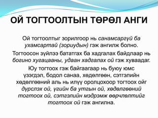 ОЙ ТОГТООЛТЫН ТӨРӨЛ АНГИ   Ой тогтоолтыгзорилгоорнь санамсаргүйбаухамсартай (зориудын)гэжангилжболно. Тогтоосонзүйлээбататгахбахадгалахбайдлаарньбогинохугацааны, удаанхадгалахойгэжхуваадаг. Юутогтоохгэжбайгаагаарньбуюуюмсүзэгдэл, бодолсанаа, хөдөлгөөн, сэтгэлийнхөдөлгөөнийальньилүүоролцохоортогтоохойгдүрслэхой, үгийнбаутгыной, хөдөлгөөнийтогтоохой, сэтгэлийнмэдрэмжөөрчлөлтийгтогтоохойгэжангилна.