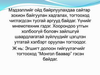 Өдөр бүр ой тогтоолт сайжруулах дасгал тогтмол хийх шаардлагатай. Хэрвээ тогтоолтыг сайжруулах дасгал хийгээд хэвшчихвэл аливаа зүйлийг хурдан тогтоодог болдог. Өдөр бүр 4 мөрт шүлэг дуу гадаад үг цээжлэх