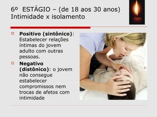 6º ESTÁGIO – (de 18 aos 30 anos)
Intimidade x isolamento
 Positivo (sintônico):
Estabelecer relações
íntimas do jovem
adulto com outras
pessoas.
 Negativo
(distônico): o jovem
não consegue
estabelecer
compromissos nem
trocas de afetos com
intimidade
 