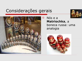 Considerações gerais
 Nós e a
Matriochka, a
boneca russa: uma
analogia
 