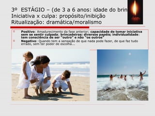 3º ESTÁGIO – (de 3 a 6 anos: idade do brincar)
Iniciativa x culpa: propósito/inibição
Ritualização: dramática/moralismo
 Positivo: Amadurecimento da fase anterior; capacidade de tomar iniciativa
sem se sentir culpada; brincadeiras: diversos papéis; individualidade:
tem consciência de ser “outro” e não “os outros”
 Negativo: Quando tem a sensação de que nada pode fazer, de que faz tudo
errado, sem ter poder de escolha...
 