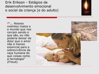 Erik Erikson - Estágios de
desenvolvimento emocional
e social da criança (e do adulto)
“... Nossos
instintos inatos e
o mundo que nos
cercam sendo o
que são, eu não
poderia deixar de
dizer que o amor
não é menos
essencial para a
sobrevivência da
raça humana do
que coisas como
a tecnologia”
(Freud).
 