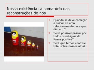 Nossa existência: a somatória das
reconstruções de nós
 Quando se deve começar
a cuidar de uma
relacionamento para que
dê certo?
 Seria possível passar por
todos os estágios de
forma positiva?
 Será que temos controle
total sobre nossos atos?
 