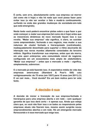 É certo, sem erro, absolutamente certo: sua empresa vai morrer
(tal como ela é hoje) e não há nada que você possa fazer para
evitar isso (a não ser aceitar o fato e mudá-la continuamente,
surfando na onda das grandes mudanças da sociedade-em-rede
que está emergindo).

Neste texto você poderá encontrar pistas sobre o que fazer e por
onde começar a matar sua empresa (tal como ela é hoje) antes que
as inexoráveis dinâmicas do novo mercado façam isso à sua
revelia. “Matar sua empresa” não significa, é claro, se suicidar
como empreendedor, fechando o seu negócio, mas mudar a sua
natureza de cluster fechado e hierarquizado (centralizado),
inadequadamente desenhado para suportar o ritmo alucinante da
interação nos novos mundos altamente conectados do terceiro
milênio. Significa transformar sua empresa, antes que ela morra,
em uma open enterprise, uma comunidade móvel de negócios
configurada em um ecossistema mais amplo de stakeholders.
“Matar sua empresa” – antes que o mercado a mate – significa,
simplesmente, sobreviver.

E o mercado já está fazendo isso. A expectativa média de vida das
empresas    americanas     (Standard    &    Poor's   500)   caiu
vertiginosamente: de 75 anos (em 1937) para 15 anos (em 2011) (1)
E vai cair mais... Você duvida? Eis um bom motivo para ler este
texto.



                     A decisão é sua
A decisão de iniciar a transição da sua empresa-fechada e
hierárquica para uma empresa aberta e em rede – sem qualquer
garantia de que isso dará certo – é apenas sua. Ainda que esteja
claro que, se você não fizer isso e se todos os responsáveis pelas
empresas atuais não fizerem isso, mesmo assim surgirão novos
empreendimentos abertos e em rede. Há um emergente mercado
florescendo e é esse mercado que exige isso.




                                2
 