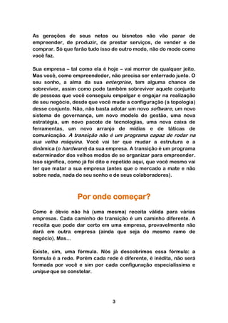 As gerações de seus netos ou bisnetos não vão parar de
empreender, de produzir, de prestar serviços, de vender e de
comprar. Só que farão tudo isso de outro modo, não do modo como
você faz.

Sua empresa – tal como ela é hoje – vai morrer de qualquer jeito.
Mas você, como empreendedor, não precisa ser enterrado junto. O
seu sonho, a alma da sua enterprise, tem alguma chance de
sobreviver, assim como pode também sobreviver aquele conjunto
de pessoas que você conseguiu empolgar e engajar na realização
de seu negócio, desde que você mude a configuração (a topologia)
desse conjunto. Não, não basta adotar um novo software, um novo
sistema de governança, um novo modelo de gestão, uma nova
estratégia, um novo pacote de tecnologias, uma nova caixa de
ferramentas, um novo arranjo de mídias e de táticas de
comunicação. A transição não é um programa capaz de rodar na
sua velha máquina. Você vai ter que mudar a estrutura e a
dinâmica (o hardware) da sua empresa. A transição é um programa
exterminador dos velhos modos de se organizar para empreender.
Isso significa, como já foi dito e repetido aqui, que você mesmo vai
ter que matar a sua empresa (antes que o mercado a mate e não
sobre nada, nada do seu sonho e de seus colaboradores).



                  Por onde começar?
Como é óbvio não há (uma mesma) receita válida para várias
empresas. Cada caminho de transição é um caminho diferente. A
receita que pode dar certo em uma empresa, provavelmente não
dará em outra empresa (ainda que seja do mesmo ramo de
negócio). Mas...

Existe, sim, uma fórmula. Nós já descobrimos essa fórmula: a
fórmula é a rede. Porém cada rede é diferente, é inédita, não será
formada por você e sim por cada configuração especialíssima e
unique que se constelar.




                                 3
 