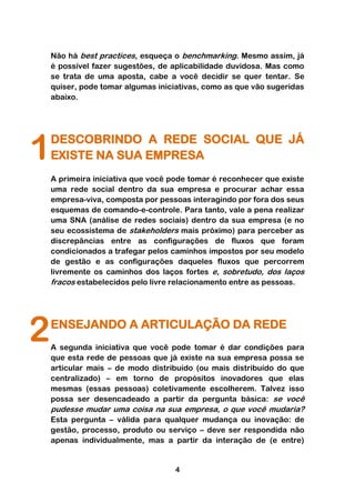 Não há best practices, esqueça o benchmarking. Mesmo assim, já
    é possível fazer sugestões, de aplicabilidade duvidosa. Mas como
    se trata de uma aposta, cabe a você decidir se quer tentar. Se
    quiser, pode tomar algumas iniciativas, como as que vão sugeridas
    abaixo.




1   DESCOBRINDO A REDE SOCIAL QUE JÁ
    EXISTE NA SUA EMPRESA
    A primeira iniciativa que você pode tomar é reconhecer que existe
    uma rede social dentro da sua empresa e procurar achar essa
    empresa-viva, composta por pessoas interagindo por fora dos seus
    esquemas de comando-e-controle. Para tanto, vale a pena realizar
    uma SNA (análise de redes sociais) dentro da sua empresa (e no
    seu ecossistema de stakeholders mais próximo) para perceber as
    discrepâncias entre as configurações de fluxos que foram
    condicionados a trafegar pelos caminhos impostos por seu modelo
    de gestão e as configurações daqueles fluxos que percorrem
    livremente os caminhos dos laços fortes e, sobretudo, dos laços
    fracos estabelecidos pelo livre relacionamento entre as pessoas.




2   ENSEJANDO A ARTICULAÇÃO DA REDE
    A segunda iniciativa que você pode tomar é dar condições para
    que esta rede de pessoas que já existe na sua empresa possa se
    articular mais – de modo distribuído (ou mais distribuído do que
    centralizado) – em torno de propósitos inovadores que elas
    mesmas (essas pessoas) coletivamente escolherem. Talvez isso
    possa ser desencadeado a partir da pergunta básica: se você
    pudesse mudar uma coisa na sua empresa, o que você mudaria?
    Esta pergunta – válida para qualquer mudança ou inovação: de
    gestão, processo, produto ou serviço – deve ser respondida não
    apenas individualmente, mas a partir da interação de (e entre)


                                   4
 