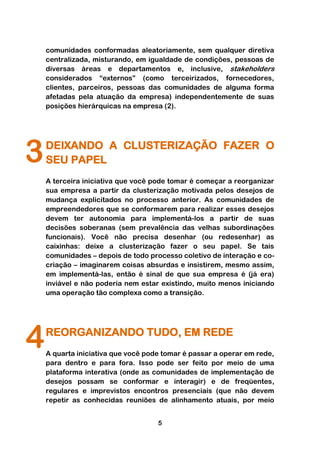 comunidades conformadas aleatoriamente, sem qualquer diretiva
    centralizada, misturando, em igualdade de condições, pessoas de
    diversas áreas e departamentos e, inclusive, stakeholders
    considerados “externos” (como terceirizados, fornecedores,
    clientes, parceiros, pessoas das comunidades de alguma forma
    afetadas pela atuação da empresa) independentemente de suas
    posições hierárquicas na empresa (2).




3   DEIXANDO A CLUSTERIZAÇÃO FAZER O
    SEU PAPEL
    A terceira iniciativa que você pode tomar é começar a reorganizar
    sua empresa a partir da clusterização motivada pelos desejos de
    mudança explicitados no processo anterior. As comunidades de
    empreendedores que se conformarem para realizar esses desejos
    devem ter autonomia para implementá-los a partir de suas
    decisões soberanas (sem prevalência das velhas subordinações
    funcionais). Você não precisa desenhar (ou redesenhar) as
    caixinhas: deixe a clusterização fazer o seu papel. Se tais
    comunidades – depois de todo processo coletivo de interação e co-
    criação – imaginarem coisas absurdas e insistirem, mesmo assim,
    em implementá-las, então é sinal de que sua empresa é (já era)
    inviável e não poderia nem estar existindo, muito menos iniciando
    uma operação tão complexa como a transição.




4   REORGANIZANDO TUDO, EM REDE
    A quarta iniciativa que você pode tomar é passar a operar em rede,
    para dentro e para fora. Isso pode ser feito por meio de uma
    plataforma interativa (onde as comunidades de implementação de
    desejos possam se conformar e interagir) e de freqüentes,
    regulares e imprevistos encontros presenciais (que não devem
    repetir as conhecidas reuniões de alinhamento atuais, por meio


                                    5
 