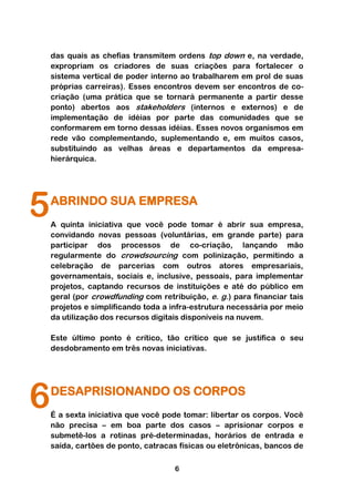 das quais as chefias transmitem ordens top down e, na verdade,
    expropriam os criadores de suas criações para fortalecer o
    sistema vertical de poder interno ao trabalharem em prol de suas
    próprias carreiras). Esses encontros devem ser encontros de co-
    criação (uma prática que se tornará permanente a partir desse
    ponto) abertos aos stakeholders (internos e externos) e de
    implementação de idéias por parte das comunidades que se
    conformarem em torno dessas idéias. Esses novos organismos em
    rede vão complementando, suplementando e, em muitos casos,
    substituindo as velhas áreas e departamentos da empresa-
    hierárquica.




5   ABRINDO SUA EMPRESA
    A quinta iniciativa que você pode tomar é abrir sua empresa,
    convidando novas pessoas (voluntárias, em grande parte) para
    participar dos processos de co-criação, lançando mão
    regularmente do crowdsourcing com polinização, permitindo a
    celebração de parcerias com outros atores empresariais,
    governamentais, sociais e, inclusive, pessoais, para implementar
    projetos, captando recursos de instituições e até do público em
    geral (por crowdfunding com retribuição, e. g.) para financiar tais
    projetos e simplificando toda a infra-estrutura necessária por meio
    da utilização dos recursos digitais disponíveis na nuvem.

    Este último ponto é crítico, tão crítico que se justifica o seu
    desdobramento em três novas iniciativas.




6   DESAPRISIONANDO OS CORPOS
    É a sexta iniciativa que você pode tomar: libertar os corpos. Você
    não precisa – em boa parte dos casos – aprisionar corpos e
    submetê-los a rotinas pré-determinadas, horários de entrada e
    saída, cartões de ponto, catracas físicas ou eletrônicas, bancos de

                                    6
 