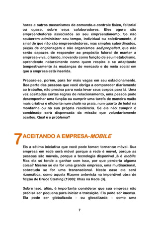 horas e outros mecanismos de comando-e-controle físico, feitorial
    ou quase, sobre seus colaboradores. Eles agora são
    empreendedores associados ao seu empreendimento. Se não
    souberem administrar seu tempo, individual ou coletivamente, é
    sinal de que não são empreendedores, mas simples subordinados,
    peças de engrenagem e não organismos self-propelled, que não
    serão capazes de responder ao propósito fulcral de manter a
    empresa-viva, criando, inovando como função de seu metabolismo,
    aprendendo naturalmente como quem respira e se adaptando
    tempestivamente às mudanças do mercado e do meio social em
    que a empresa está inserida.

    Prepare-se, porém, para ter mais vagas em seu estacionamento.
    Boa parte das pessoas que você obriga a comparecer diariamente
    ao trabalho, não precisa para nada levar seus corpos para lá. Uma
    vez acertadas certas regras de relacionamento, uma pessoa pode
    desempenhar uma função ou cumprir uma tarefa de maneira muito
    mais criativa e eficiente num chalé na praia, num quarto de hotel na
    montanha ou na sua própria residência. Se ela não cumprir o
    combinado será dispensada da missão que voluntariamente
    aceitou. Qual é o problema?




7   ACEITANDO A EMPRESA-MOBILE
    Eis a sétima iniciativa que você pode tomar: tornar-se móvel. Sua
    empresa em rede será móvel porque a rede é móvel, porque as
    pessoas são móveis, porque a tecnologia disponível já é mobile.
    Mas ela só tende a ganhar com isso, por que perderia alguma
    coisa? Mesmo se ela for uma grande empresa, uma multinacional,
    sobretudo se for uma transnacional. Neste caso ela será
    rizomática, como aquela Rizome antevista na imperdível obra de
    ficção de Bruce Sterling (1988): Ilhas na Rede (3).

    Sobre isso, aliás, é importante considerar que sua empresa não
    precisa ser pequena para iniciar a transição. Ela pode ser imensa.
    Ela pode ser globalizada – ou glocalizada – como uma


                                     7
 