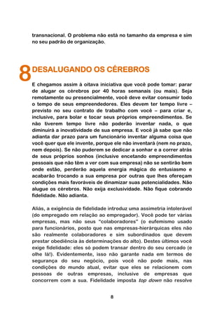 transnacional. O problema não está no tamanho da empresa e sim
    no seu padrão de organização.




8   DESALUGANDO OS CÉREBROS
    E chegamos assim à oitava iniciativa que você pode tomar: parar
    de alugar os cérebros por 40 horas semanais (ou mais). Seja
    remotamente ou presencialmente, você deve evitar consumir todo
    o tempo de seus empreendedores. Eles devem ter tempo livre –
    previsto no seu contrato de trabalho com você – para criar e,
    inclusive, para bolar e tocar seus próprios empreendimentos. Se
    não tiverem tempo livre não poderão inventar nada, o que
    diminuirá a inovatividade de sua empresa. E você já sabe que não
    adianta dar prazo para um funcionário inventar alguma coisa que
    você quer que ele invente, porque ele não inventará (nem no prazo,
    nem depois). Se não puderem se dedicar a sonhar e a correr atrás
    de seus próprios sonhos (inclusive encetando empreendimentos
    pessoais que não têm a ver com sua empresa) não se sentirão bem
    onde estão, perderão aquela energia mágica do entusiasmo e
    acabarão trocando a sua empresa por outras que lhes ofereçam
    condições mais favoráveis de dinamizar suas potencialidades. Não
    alugue os cérebros. Não exija exclusividade. Não fique cobrando
    fidelidade. Não adianta.

    Aliás, a exigência de fidelidade introduz uma assimetria intolerável
    (do empregado em relação ao empregador). Você pode ter várias
    empresas, mas não seus “colaboradores” (o eufemismo usado
    para funcionários, posto que nas empresas-hierárquicas eles não
    são realmente colaboradores e sim subordinados que devem
    prestar obediência às determinações do alto). Destes últimos você
    exige fidelidade: eles só podem transar dentro do seu cercado (e
    olhe lá!). Evidentemente, isso não garante nada em termos de
    segurança do seu negócio, pois você não pode mais, nas
    condições do mundo atual, evitar que eles se relacionem com
    pessoas de outras empresas, inclusive de empresas que
    concorrem com a sua. Fidelidade imposta top down não resolve


                                     8
 