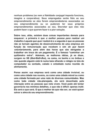 nenhum problema (se nem a fidelidade conjugal imposta funciona,
imagine a corporativa). Seus empregados serão fiéis ao seu
empreendimento se eles forem empreendedores associados ao
seu empreendimento ou se puderem ter seus próprios
empreendimentos associados ao seu. Decretar que eles não
podem fazer o que querem fazer é a pior solução.

Sobre isso, aliás, existem duas coisas importantes demais para
esquecer: a primeira é que a melhor pessoa para realizar um
trabalho é aquela que quer realizá-lo e a segunda é que as pessoas
não se tornam agentes de desenvolvimento de uma empresa em
função da remuneração que recebem e sim do que fazem
voluntariamente, para além das horas que são obrigadas a
trabalhar em troca de um pagamento. É o famoso “caminhar um
quilômetro extra”. Ademais, as melhores idéias, já se disse,
surgem no 3B (Bed-Bath-Bus), na cama, no banho e no ônibus e
não quando alguém está lá numa baia olhando o relógio na tela do
computador ou sentado, calado e entediado numa reunião de
alinhamento.

Pense assim: sua empresa será como uma cidade invisível, ou
como uma cidade nas nuvens, ou como uma cidade móvel ou como
uma cidade formada por uma rede de diversas comunidades. Mas
como toda cidade não-planejada, ela será desenhada pela
interação entre as pessoas que nela vivem. Você pode até tentar
governá-la nos mínimos detalhes, o que não é difícil: apenas inútil.
Ela será o que será. O que é melhor do que não ser, se você quiser
salvar a alma do seu empreendimento.




                                 9
 