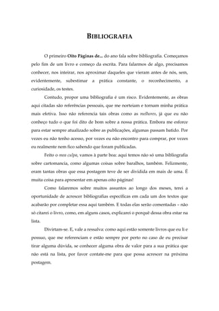 BIBLIOGRAFIA
O primeiro Oito Páginas de... do ano fala sobre bibliografia. Começamos
pelo fim de um livro e começo da escrita. Para falarmos de algo, precisamos
conhecer, nos inteirar, nos aproximar daqueles que vieram antes de nós, sem,
evidentemente, subestimar a prática constante, o reconhecimento, a
curiosidade, os testes.
Contudo, propor uma bibliografia é um risco. Evidentemente, as obras
aqui citadas são referências pessoais, que me norteiam e tornam minha prática
mais efetiva. Isso não referencia tais obras como as melhores, já que eu não
conheço tudo o que foi dito de bom sobre a nossa prática. Embora me esforce
para estar sempre atualizado sobre as publicações, algumas passam batido. Por
vezes eu não tenho acesso, por vezes eu não encontro para comprar, por vezes
eu realmente nem fico sabendo que foram publicadas.
Feito o mea culpa, vamos à parte boa: aqui temos não só uma bibliografia
sobre cartomancia, como algumas coisas sobre baralhos, também. Felizmente,
eram tantas obras que essa postagem teve de ser dividida em mais de uma. É
muita coisa para apresentar em apenas oito páginas!
Como falaremos sobre muitos assuntos ao longo dos meses, terei a
oportunidade de acrescer bibliografias específicas em cada um dos textos que
acabarão por completar essa aqui também. E todas elas serão comentadas – não
só citarei o livro, como, em alguns casos, explicarei o porquê dessa obra estar na
lista.
Divirtam-se. E, vale a ressalva: como aqui estão somente livros que eu li e
possuo, que me referenciam e estão sempre por perto no caso de eu precisar
tirar alguma dúvida, se conhecer alguma obra de valor para a sua prática que
não está na lista, por favor contate-me para que possa acrescer na próxima
postagem.
 