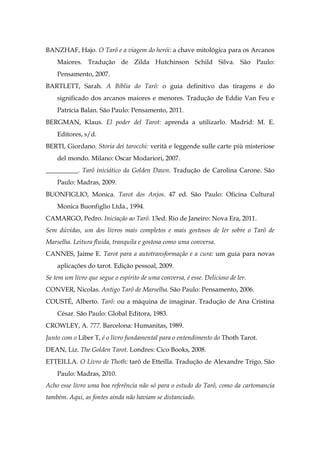 BANZHAF, Hajo. O Tarô e a viagem do herói: a chave mitológica para os Arcanos
Maiores. Tradução de Zilda Hutchinson Schild Silva. São Paulo:
Pensamento, 2007.
BARTLETT, Sarah. A Bíblia do Tarô: o guia definitivo das tiragens e do
significado dos arcanos maiores e menores. Tradução de Eddie Van Feu e
Patrícia Balan. São Paulo: Pensamento, 2011.
BERGMAN, Klaus. El poder del Tarot: aprenda a utilizarlo. Madrid: M. E.
Editores, s/d.
BERTI, Giordano. Storia dei tarocchi: verità e leggende sulle carte più misteriose
del mondo. Milano: Oscar Modariori, 2007.
__________. Tarô iniciático da Golden Dawn. Tradução de Carolina Carone. São
Paulo: Madras, 2009.
BUONFIGLIO, Monica. Tarot dos Anjos. 47 ed. São Paulo: Oficina Cultural
Monica Buonfiglio Ltda., 1994.
CAMARGO, Pedro. Iniciação ao Tarô. 13ed. Rio de Janeiro: Nova Era, 2011.
Sem dúvidas, um dos livros mais completos e mais gostosos de ler sobre o Tarô de
Marselha. Leitura fluida, tranquila e gostosa como uma conversa.
CANNES, Jaime E. Tarot para a autotransformação e a cura: um guia para novas
aplicações do tarot. Edição pessoal, 2009.
Se tem um livro que segue o espírito de uma conversa, é esse. Delicioso de ler.
CONVER, Nicolas. Antigo Tarô de Marselha. São Paulo: Pensamento, 2006.
COUSTÉ, Alberto. Tarô: ou a máquina de imaginar. Tradução de Ana Cristina
César. São Paulo: Global Editora, 1983.
CROWLEY, A. 777. Barcelona: Humanitas, 1989.
Junto com o Liber T, é o livro fundamental para o entendimento do Thoth Tarot.
DEAN, Liz. The Golden Tarot. Londres: Cico Books, 2008.
ETTEILLA. O Livro de Thoth: tarô de Etteilla. Tradução de Alexandre Trigo. São
Paulo: Madras, 2010.
Acho esse livro uma boa referência não só para o estudo do Tarô, como da cartomancia
também. Aqui, as fontes ainda não haviam se distanciado.
 