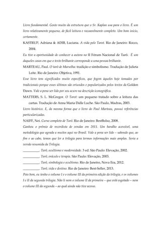 Livro fundamental. Gosto muito da estrutura que o Sr. Kaplan usa para o livro. É um
livro relativamente pequeno, de fácil leitura e razoavelmente completo. Um bom início,
certamente.
KASTRUP, Adriana & ADIB, Luciana. A vida pelo Tarot. Rio de Janeiro: Rocco,
2004.
Eu tive a oportunidade de conhecer a autora no II Fórum Nacional de Tarô. É um
daqueles casos em que o texto brilhante corresponde a uma pessoa brilhante.
MARTEAU, Paul. O tarô de Marselha: tradição e simbolismo. Tradução de Julieta
Leite. Rio de Janeiro: Objetiva, 1991.
Esse livro tem significados muito específicos, que fogem àqueles hoje tomados por
tradicionais porque esses últimos são oriundos e popularizados pelos textos da Golden
Dawn. Vale a pena ser lido por seu acuro na descrição iconográfica.
MATTERS, S. L. McGregor. O Tarot: um pequeno tratado sobre a leitura das
cartas. Tradução de Anna Maria Dalle Luche. São Paulo, Madras, 2003.
Livro histórico. E, da mesma forma que o livro do Paul Marteau, possui referências
particularizadas.
NAIFF, Nei. Curso completo de Tarô. Rio de Janeiro: BestBolso, 2008.
Ganhou o prêmio de recordista de vendas em 2011. Um baralho acessível, uma
metodologia que agrada a muitos aqui no Brasil. Vale a pena ser lido – sabendo que, ao
fim e ao cabo, temos que ler a trilogia para termos informações mais amplas. Seria a
versão resumida da Trilogia.
__________. Tarô, ocultismo e modernidade. 3 ed. São Paulo: Elevação, 2002.
__________. Tarô, oráculo e terapia. São Paulo: Elevação, 2003.
__________. Tarô, simbologia e ocultismo. Rio de Janeiro, Nova Era, 2012.
__________. Tarô, vida e destino. Rio de Janeiro: Best-Seller, 2013.
Pois bem, eu tenho o volume I e o volume III da primeira edição da trilogia, e os volumes
I e II da segunda trilogia. Não li nem o volume II da primeira – que está esgotado – nem
o volume III da segunda – ao qual ainda não tive acesso.
 