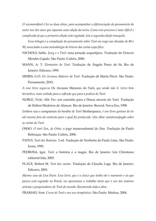 O recomendável é ler as duas obras, para acompanhar a diferenciação do pensamento do
autor nos dez anos que separam uma edição da outra. Como esse processo é mais difícil e
complicado já que a primeira edição está esgotada, leia a segunda edição tranquilo.
Essa trilogia é a compilação do pensamento sobre Tarô em voga nas décadas de 80 e
90, associadas a uma metodologia de leitura das cartas específica.
NICHOLS, Sallie. Jung e o Tarô: uma jornada arquetípica. Tradução de Octavio
Mendes Cajado. São Paulo: Cultrix, 2000.
MANN, A. T. Elementos do Tarô. Tradução de Ângela Perez de Sá. Rio de
Janeiro: Ediouro, 1995.
MEBES, G.O. Os Arcanos Maiores do Tarô. Tradução de Marta Pécer. São Paulo:
Pensamento, 2010.
A esse livro segue-se Os Arcanos Menores do Tarô, que ainda não li. Livro bem
hermético, mais voltado para a reflexão que para a prática do Tarô.
NOBLE, Vicki. Mãe Paz: um caminho para a Deusa através do Tarô. Tradução
de Dalton Medeiros de Alencar. Rio de Janeiro: Record: Nova Era, 1998.
Embora seja o companion do baralho de Tarô Motherpeace, é um livro gostoso de ler
até mesmo fora do contexto para o qual foi produzido. Um olhar xamânico/pagão sobre
as cartas do Tarô.
OSHO. O tarô Zen, de Osho: o jogo transcendental do Zen. Tradução de Paulo
Rebouças. São Paulo: Cultrix, 2006.
PAPUS. Tarô dos Boêmios. 3 ed. Tradução de Norberto de Paula Lima. São Paulo:
Ícone, 1992.
PEDROSA, Igor. Tarô: a história e a magia. Rio de Janeiro: Léo Christiano
editorial ltda, 2005.
PLACE, Robert M. Tarô dos santos. Tradução de Claudia Lage. Rio de Janeiro:
Ediouro, 2003.
Mesmo caso da Lisa Hunt. Esse livro, que é o único que tenho até o momento e ao que
parece está esgotado no Brasil, me apresentou o trabalho deste que é um dos maiores
artistas e pesquisadores de Tarô do mundo. Recomendo toda a obra.
PRAMAD, Veet. Curso de Tarô e seu uso terapêutico. São Paulo: Madras, 2004.
 