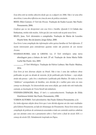 Essa obra está na minha cabeceira desde que eu a adquiri em 2004. Não é só uma obra
descritiva; é uma obra reflexiva em cima de anos de prática constante.
REED, Ellen Cannon. O Tarô das Bruxas. Tradução de Eudes Lucani. São Paulo:
Pensamento, 2004.
Confesso que eu me decepcionei com esse livro e baralho. Quando li A Cabala das
Feiticeiras, minha vida mudou. Acho que fui com muita sede ao pote nesse livro.
RILEY, Jana. Tarô: dicionário e compêndio. Tradução de Maria de Lourdes
Duarte Sette. Rio de Janeiro, Jorge Zahar, 2000.
Esse livro é uma compilação das informações sobre quinze baralhos de Tarô diferentes. É
muito interessante para entendermos quantas visões são possíveis de um mesmo
Arcano.
SHARMAN-BURKE, Juliet & GREENE, Liz. O Tarô mitológico: uma nova
abordagem para a leitura do tarô. 27 ed. Tradução de Anna Maria Dalle
Luche São Paulo: Arx, 2003.
__________ O Tarô Mitológico. Tradução de Fúlvio Lubisco. São Paulo: Madras,
2014.
Esse livro já teve diversas edições no Brasil. Não à toa: é uma das melhores obras
publicadas no país na década de noventa. Já foi publicado pela Siciliano – cuja edição
ainda não possuo – pela Arx e atualmente é publicado pela Madras. De todos os livros
“didáticos” acompanhados de baralhos, sem dúvidas foi o melhor para mim em meu
começo na divinação. Foi desenvolvida uma nova edição, que ainda não está traduzida;
contudo, as ilustrações de Tricia Nevell são imbatíveis.
STEINER-GERINGER, Mary. O tarô e o autoconhecimento. Tradução de Zilda
Hutchinson Schild. São Paulo: Pensamento, 1990.
VÁRIOS AUTORES. Tarô adivinhatório. São Paulo: Editora Pensamento, s/d.
Eu tenho algumas edições desse livro que é sem dúvida alguma um dos mais reeditados
pela Editora Pensamento, ao lado do Almanaque do Pensamento. Nesse livro temos uma
compilação de práticas de cartomancia associadas a todo um conteúdo esotérico cabalista
que nos atestam como era o pensamento sobre o Tarô entre o final do século XIX e o
começo do século XX. Notadamente inspirado em Papus.
 