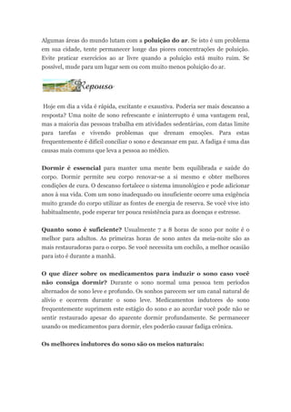 Algumas áreas do mundo lutam com a poluição do ar. Se isto é um problema
em sua cidade, tente permanecer longe das piores concentrações de poluição.
Evite praticar exercícios ao ar livre quando a poluição está muito ruim. Se
possível, mude para um lugar sem ou com muito menos poluição do ar.




Hoje em dia a vida é rápida, excitante e exaustiva. Poderia ser mais descanso a
resposta? Uma noite de sono refrescante e ininterrupto é uma vantagem real,
mas a maioria das pessoas trabalha em atividades sedentárias, com datas limite
para tarefas e vivendo problemas que drenam emoções. Para estas
frequentemente é difícil conciliar o sono e descansar em paz. A fadiga é uma das
causas mais comuns que leva a pessoa ao médico.


Dormir é essencial para manter uma mente bem equilibrada e saúde do
corpo. Dormir permite seu corpo renovar-se a si mesmo e obter melhores
condições de cura. O descanso fortalece o sistema imunológico e pode adicionar
anos à sua vida. Com um sono inadequado ou insuficiente ocorre uma exigência
muito grande do corpo utilizar as fontes de energia de reserva. Se você vive isto
habitualmente, pode esperar ter pouca resistência para as doenças e estresse.


Quanto sono é suficiente? Usualmente 7 a 8 horas de sono por noite é o
melhor para adultos. As primeiras horas de sono antes da meia-noite são as
mais restauradoras para o corpo. Se você necessita um cochilo, a melhor ocasião
para isto é durante a manhã.


O que dizer sobre os medicamentos para induzir o sono caso você
não consiga dormir? Durante o sono normal uma pessoa tem períodos
alternados de sono leve e profundo. Os sonhos parecem ser um canal natural de
alívio e ocorrem durante o sono leve. Medicamentos indutores do sono
frequentemente suprimem este estágio do sono e ao acordar você pode não se
sentir restaurado apesar do aparente dormir profundamente. Se permanecer
usando os medicamentos para dormir, eles poderão causar fadiga crônica.


Os melhores indutores do sono são os meios naturais:
 