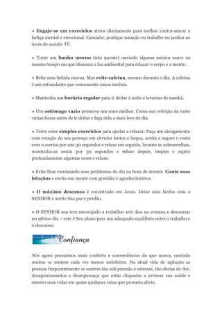 » Engaje-se em exercícios ativos diariamente para melhor contra-atacar a
fadiga mental e emocional. Caminhe, pratique natação ou trabalhe no jardim ao
invés de assistir TV.


» Tome um banho morno (não quente) ouvindo alguma música suave ao
mesmo tempo em que diminua a luz ambiental para relaxar o corpo e a mente.


» Beba uma bebida morna. Mas evite cafeína, mesmo durante o dia. A cafeína
é um estimulante que comumente causa insônia.


» Mantenha um horário regular para ir deitar à noite e levantar de manhã.


» Um estômago vazio promove um sono melhor. Coma sua refeição da noite
várias horas antes de ir deitar e faça dela a mais leve do dia.


» Tente estes simples exercícios para ajudar a relaxar: Faça um alongamento
com rotação do seu pescoço em círculos lentos e largos, sorria e segure o rosto
com o sorriso por uns 30 segundos e relaxe em seguida, levante as sobrancelhas,
mantenha-as assim por 30 segundos e relaxe depois, inspire e expire
profundamente algumas vezes e relaxe.


» Evite ficar ruminando seus problemas do dia na hora de dormir. Conte suas
bênçãos e encha sua mente com gratidão e agradecimentos.


» O máximo descanso é encontrado em Jesus. Deixe seus fardos com o
SENHOR e aceite Sua paz e perdão.


» O SENHOR nos tem encorajado a trabalhar seis dias na semana e descansar
no sétimo dia – este é Seu plano para um adequado equilíbrio entre o trabalho e
o descanso.




Nós agora possuímos mais conforto e conveniências do que nunca, contudo
muitos se sentem cada vez menos satisfeitos. Na atual vida de agitação as
pessoas frequentemente se sentem tão sob pressão e estresse, tão cheias de dor,
desapontamentos e desesperança que estão dispostas a arriscar sua saúde e
mesmo suas vidas em quase qualquer coisa que prometa alívio.
 